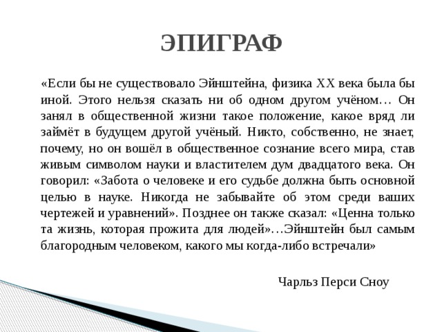 ЭПИГРАФ  «Если бы не существовало Эйнштейна, физика XX века была бы иной. Этого нельзя сказать ни об одном другом учёном… Он занял в общественной жизни такое положение, какое вряд ли займёт в будущем другой учёный. Никто, собственно, не знает, почему, но он вошёл в общественное сознание всего мира, став живым символом науки и властителем дум двадцатого века. Он говорил: «Забота о человеке и его судьбе должна быть основной целью в науке. Никогда не забывайте об этом среди ваших чертежей и уравнений». Позднее он также сказал: «Ценна только та жизнь, которая прожита для людей»…Эйнштейн был самым благородным человеком, какого мы когда-либо встречали»  Чарльз Перси Сноу 