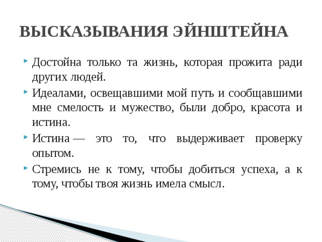 ВЫСКАЗЫВАНИЯ ЭЙНШТЕЙНА Достойна только та жизнь, которая прожита ради других людей. Идеалами, освещавшими мой путь и сообщавшими мне смелость и мужество, были добро, красота и истина. Истина — это то, что выдерживает проверку опытом. Стремись не к тому, чтобы добиться успеха, а к тому, чтобы твоя жизнь имела смысл. 