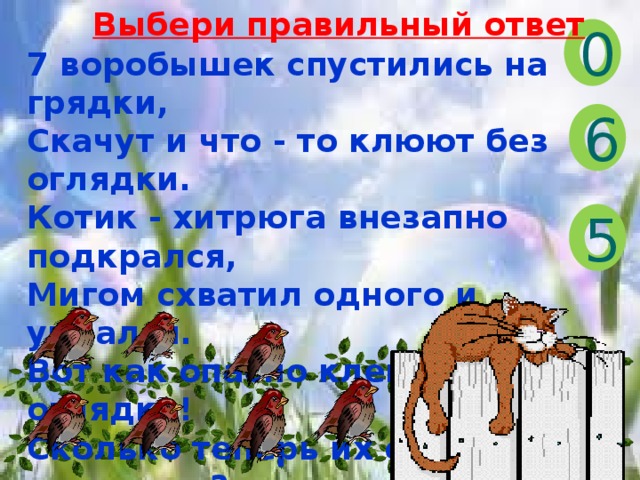 Выбери правильный ответ 0 7 воробышек спустились на грядки, Скачут и что - то клюют без оглядки. Котик - хитрюга внезапно подкрался, Мигом схватил одного и умчался. Вот как опасно клевать, без оглядки! Сколько теперь их осталось на грядке? 6 5 