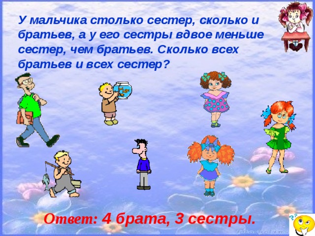 У мальчика столько сестер, сколько и братьев, а у его сестры вдвое меньше сестер, чем братьев. Сколько всех братьев и всех сестер? Ответ: 4 брата, 3 сестры.  