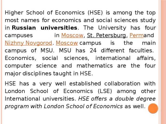 Higher School of Economics (HSE) is among the top most names for economics and social sciences study in  Russian universities . The University has four campuses in  Moscow ,  St. Petersburg ,  Perm and  Nizhny Novgorod .  Moscow  campus is the main campus of MSU. MSU has 24 different faculties.  Economics, social sciences, international affairs, computer science and mathematics are the four major disciplines taught in HSE. HSE has a very well established collaboration with London School of Economics (LSE) among other International universities.  HSE offers a double degree program with London School of Economics  as well. 