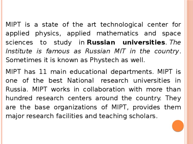 MIPT is a state of the art technological center for applied physics, applied mathematics and space sciences to study in  Russian universities .  The Institute is famous as Russian MIT in the country . Sometimes it is known as Phystech as well. MIPT has 11 main educational departments. MIPT is one of the best National  research universities in Russia. MIPT works in collaboration with more than hundred research centers around the country. They are the base organizations of MIPT, provides them major research facilities and teaching scholars. 