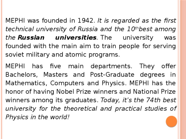MEPHI was founded in 1942.  It is regarded as the first technical university of Russia and the 10 th best among the  Russian universities .  The university was founded with the main aim to train people for serving soviet military and atomic programs. MEPHI has five main departments. They offer Bachelors, Masters and Post-Graduate degrees in Mathematics, Computers and Physics. MEPHI has the honor of having Nobel Prize winners and National Prize winners among its graduates.  Today, it’s the 74th best university for the theoretical and practical studies of Physics in the world! 