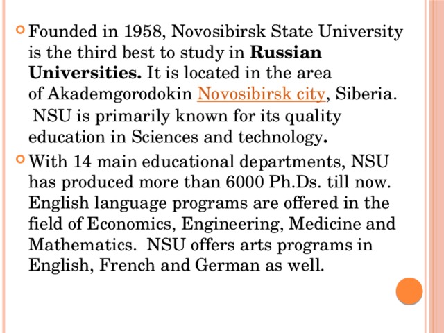 Founded in 1958, Novosibirsk State University is the third best to study in  Russian Universities.  It is located in the area of Akademgorodokin  Novosibirsk city , Siberia.  NSU is primarily known for its quality education in Sciences and technology . With 14 main educational departments, NSU has produced more than 6000 Ph.Ds. till now. English language programs are offered in the field of Economics, Engineering, Medicine and Mathematics.  NSU offers arts programs in English, French and German as well. 