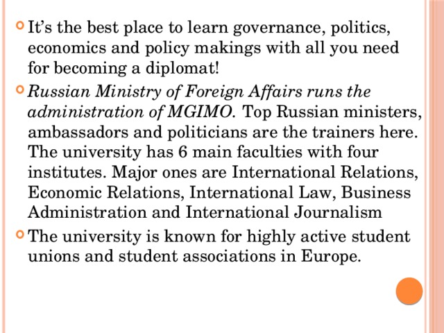 It’s the best place to learn governance, politics, economics and policy makings with all you need for becoming a diplomat! Russian Ministry of Foreign Affairs runs the administration of MGIMO.  Top Russian ministers, ambassadors and politicians are the trainers here. The university has 6 main faculties with four institutes. Major ones are International Relations, Economic Relations, International Law, Business Administration and International Journalism The university is known for highly active student unions and student associations in Europe. 