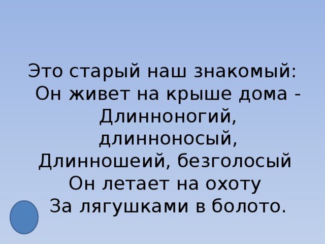 Это старый наш знакомый:  Он живет на крыше дома -  Длинноногий, длинноносый,  Длинношеий, безголосый   Он летает на охоту   За лягушками в болото. 