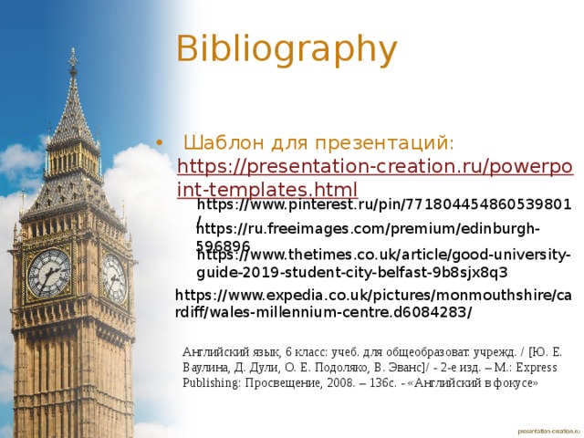 Bibliography  Шаблон для презентаций: https://presentation-creation.ru/powerpoint-templates.html  https://www.pinterest.ru/pin/771804454860539801/ https://ru.freeimages.com/premium/edinburgh-596896 https://www.thetimes.co.uk/article/good-university-guide-2019-student-city-belfast-9b8sjx8q3 https://www.expedia.co.uk/pictures/monmouthshire/cardiff/wales-millennium-centre.d6084283/ Английский язык, 6 класс: учеб. для общеобразоват. учрежд. / [Ю. Е. Ваулина, Д. Дули, О. Е. Подоляко, В. Эванс]/ - 2-е изд. – М.: Express Publishing: Просвещение, 2008. – 136с. - «Английский в фокусе» 