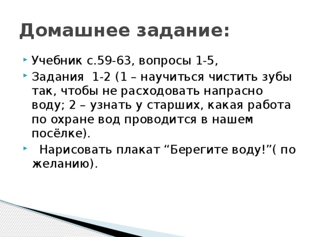 Домашнее задание: Учебник с.59-63, вопросы 1-5, Задания 1-2 (1 – научиться чистить зубы так, чтобы не расходовать напрасно воду; 2 – узнать у старших, какая работа по охране вод проводится в нашем посёлке).  Нарисовать плакат “Берегите воду!”( по желанию). 