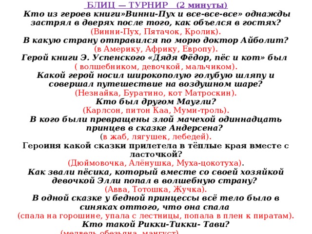         БЛИЦ — ТУРНИР (2 минуты)  Кто из героев книги»Винни-Пух и все-все-все» однажды застрял в дверях после того, как объелся в гостях?  (Винни-Пух, Пятачок, Кролик).  В какую страну отправился по морю доктор Айболит?  (в Америку, Африку, Европу).  Герой книги Э. Успенского «Дядя Фёдор, пёс и кот» был  ( волшебником, девочкой, мальчиком).  Какой герой носил широкополую голубую шляпу и совершал путешествие на воздушном шаре?  (Незнайка, Буратино, кот Матроскин).  Кто был другом Маугли?  (Карлсон, питон Каа, Муми-троль).  В кого были превращены злой мачехой одиннадцать принцев в сказке Андерсена?  ( в жаб, лягушек, лебедей).  Героиня какой сказки прилетела в тёплые края вместе с ласточкой?  (Дюймовочка, Алёнушка, Муха-цокотуха) .  Как звали пёсика, который вместе со своей хозяйкой девочкой Элли попал в волшебную страну?  (Авва, Тотошка, Жучка).  В одной сказке у бедной принцессы всё тело было в синяках оттого, что она спала   (спала на горошине, упала с лестницы, попала в плен к пиратам).  Кто такой Рикки-Тикки- Тави?  (медведь.обезьяна, мангуст). 