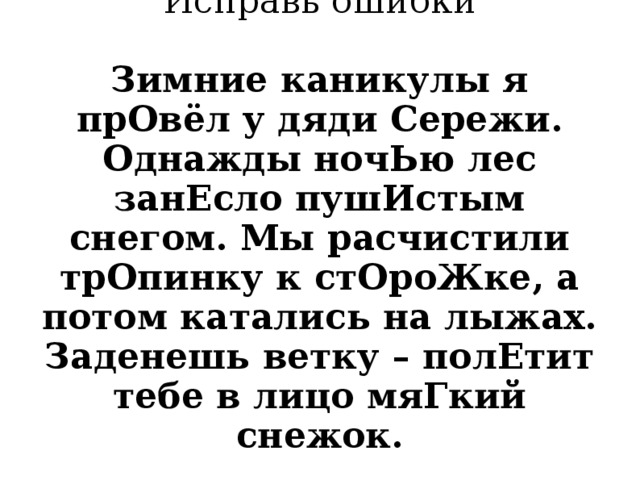          Исправь ошибки   Зимние каникулы я прОвёл у дяди Сережи. Однажды ночЬю лес занЕсло пушИстым снегом. Мы расчистили трОпинку к стОроЖке, а потом катались на лыжах. Заденешь ветку – полЕтит тебе в лицо мяГкий снежок.   