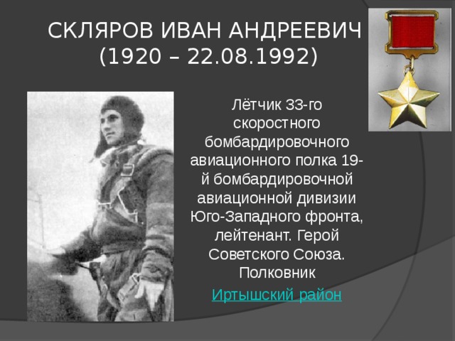 СКЛЯРОВ ИВАН АНДРЕЕВИЧ   (1920 – 22.08.1992) Лётчик 33-го скоростного бомбардировочного авиационного полка 19-й бомбардировочной авиационной дивизии Юго-Западного фронта, лейтенант. Герой Советского Союза. Полковник Иртышский район