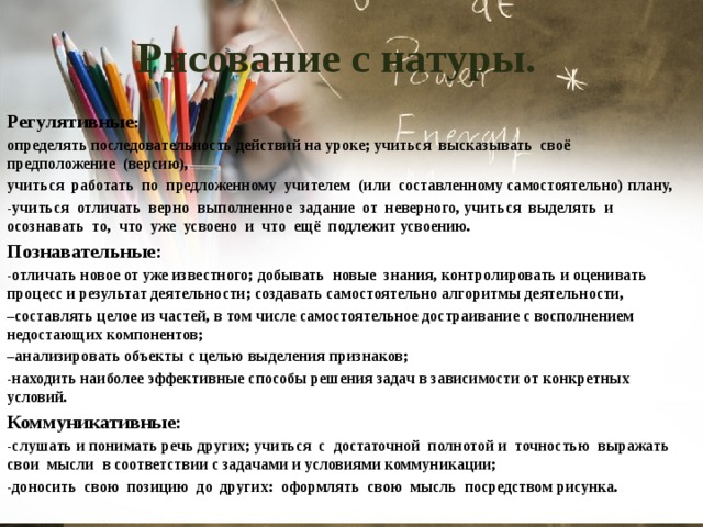 Рисование с натуры. Регулятивные : определять последовательность действий на уроке; учиться высказывать своё предположение (версию), учиться работать по предложенному учителем (или составленному самостоятельно) плану, -учиться отличать верно выполненное задание от неверного, учиться выделять и осознавать то, что уже усвоено и что ещё подлежит усвоению. Познавательные: -отличать новое от уже известного; добывать новые знания, контролировать и оценивать процесс и результат деятельности; создавать самостоятельно алгоритмы деятельности, – составлять целое из частей, в том числе самостоятельное достраивание с восполнением недостающих компонентов; – анализировать объекты с целью выделения признаков; -находить наиболее эффективные способы решения задач в зависимости от конкретных условий. Коммуникативные: -слушать и понимать речь других; учиться с достаточной полнотой и точностью выражать свои мысли в соответствии с задачами и условиями коммуникации; -доносить свою позицию до других: оформлять свою мысль посредством рисунка. 
