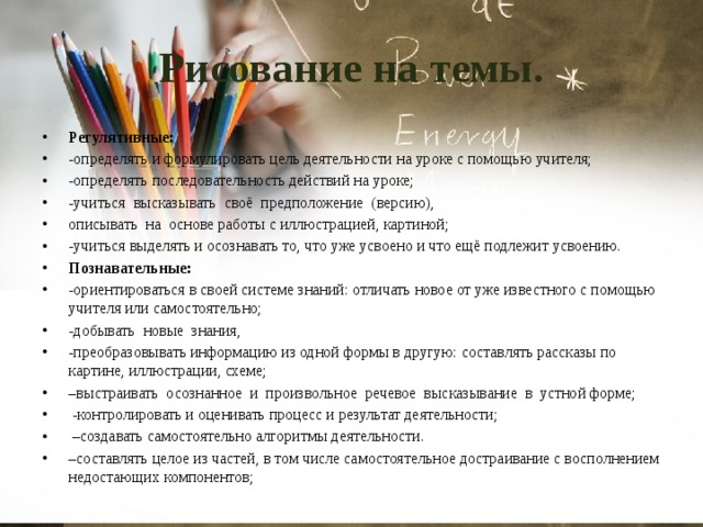 Рисование на темы. Регулятивные: -определять и формулировать цель деятельности на уроке с помощью учителя; -определять последовательность действий на уроке; -учиться высказывать своё предположение (версию), описывать на основе работы с иллюстрацией, картиной; -учиться выделять и осознавать то, что уже усвоено и что ещё подлежит усвоению. Познавательные: -ориентироваться в своей системе знаний: отличать новое от уже известного с помощью учителя или самостоятельно; -добывать новые знания, -преобразовывать информацию из одной формы в другую: составлять рассказы по картине, иллюстрации, схеме; – выстраивать осознанное и произвольное речевое высказывание в устной форме;  -контролировать и оценивать процесс и результат деятельности; – создавать самостоятельно алгоритмы деятельности. – составлять целое из частей, в том числе самостоятельное достраивание с восполнением недостающих компонентов; 