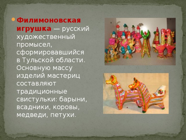 Филимоновская игрушка  — русский художественный промысел, сформировавшийся в Тульской области. Основную массу изделий мастериц составляют традиционные свистульки: барыни, всадники, коровы, медведи, петухи. 