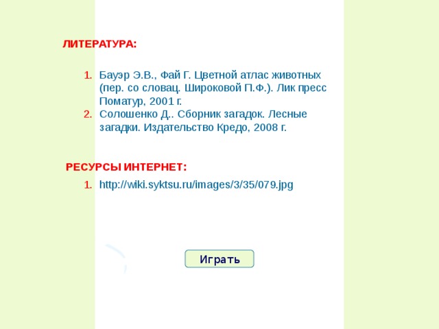 ЛИТЕРАТУРА: Бауэр Э.В., Фай Г. Цветной атлас животных (пер. со словац. Широковой П.Ф.). Лик пресс Поматур, 2001 г. Солошенко Д.. Сборник загадок. Лесные загадки. Издательство Кредо, 2008 г. РЕСУРСЫ ИНТЕРНЕТ: http://wiki.syktsu.ru/images/3/35/079.jpg  Играть 