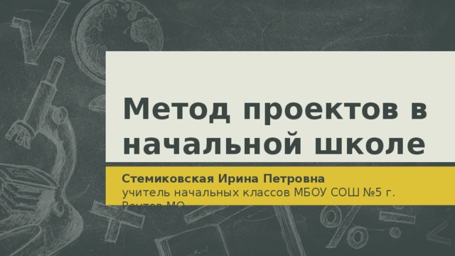 Метод проектов в начальной школе Стемиковская Ирина Петровна учитель начальных классов МБОУ СОШ №5 г. Реутов МО  