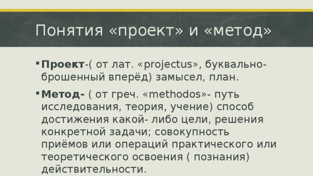 Понятия «проект» и «метод» Проект -( от лат. «projectus», буквально-брошенный вперёд) замысел, план. Метод- ( от греч. «methodos»- путь исследования, теория, учение) способ достижения какой- либо цели, решения конкретной задачи; совокупность приёмов или операций практического или теоретического освоения ( познания) действительности. 