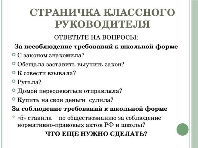 Страничка классного руководителя ОТВЕТЬТЕ НА ВОПРОСЫ: За несоблюдение требований к школьной форме С законом знакомила? Обещала заставить выучить закон? К совести взывала? Ругала? Домой переодеваться отправляла? Купить на свои деньги сулила? За соблюдение требований к школьной форме «5» ставила по обществознанию за соблюдение нормативно-правовых актов РФ и школы? ЧТО ЕЩЕ НУЖНО СДЕЛАТЬ? 