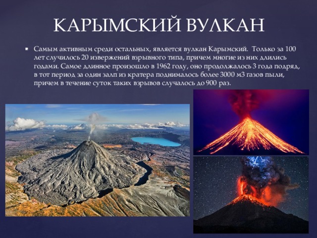 КАРЫМСКИЙ ВУЛКАН Самым активным среди остальных, является вулкан Карымский. Только за 100 лет случилось 20 извержений взрывного типа, причем многие из них длились годами. Самое длинное произошло в 1962 году, оно продолжалось 3 года подряд, в тот период за один залп из кратера поднималось более 3000 м3 газов пыли, причем в течение суток таких взрывов случалось до 900 раз. 
