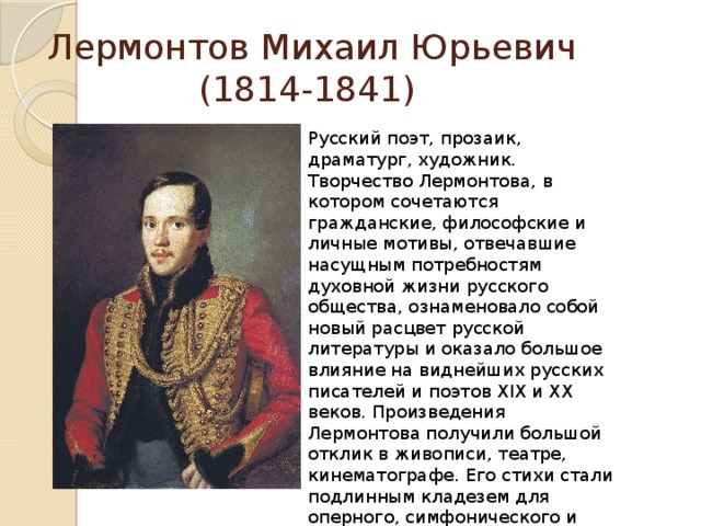 Лермонтов Михаил Юрьевич  (1814-1841) Русский поэт, прозаик, драматург, художник. Творчество Лермонтова, в котором сочетаются гражданские, философские и личные мотивы, отвечавшие насущным потребностям духовной жизни русского общества, ознаменовало собой новый расцвет русской литературы и оказало большое влияние на виднейших русских писателей и поэтов XIX и XX веков. Произведения Лермонтова получили большой отклик в живописи, театре, кинематографе. Его стихи стали подлинным кладезем для оперного, симфонического и романсового творчества. Многие из них стали народными песнями. 