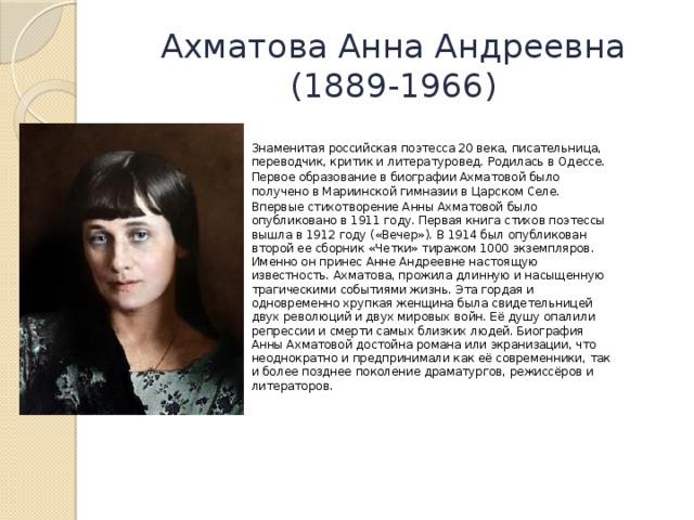 Ахматова Анна Андреевна  (1889-1966) Знаменитая российская поэтесса 20 века, писательница, переводчик, критик и литературовед. Родилась в Одессе. Первое образование в биографии Ахматовой было получено в Мариинской гимназии в Царском Селе. Впервые стихотворение Анны Ахматовой было опубликовано в 1911 году. Первая книга стихов поэтессы вышла в 1912 году («Вечер»). В 1914 был опубликован второй ее сборник «Четки» тиражом 1000 экземпляров. Именно он принес Анне Андреевне настоящую известность. Ахматова, прожила длинную и насыщенную трагическими событиями жизнь. Эта гордая и одновременно хрупкая женщина была свидетельницей двух революций и двух мировых войн. Её душу опалили репрессии и смерти самых близких людей. Биография Анны Ахматовой достойна романа или экранизации, что неоднократно и предпринимали как её современники, так и более позднее поколение драматургов, режиссёров и литераторов. 