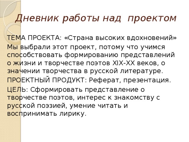 Дневник  работы над проектом ТЕМА ПРОЕКТА: «Страна высоких вдохновений» Мы выбрали этот проект, потому что учимся способствовать формированию представлений о жизни и творчестве поэтов XIX-XX веков, о значении творчества в русской литературе. ПРОЕКТНЫЙ ПРОДУКТ: Реферат, презентация. ЦЕЛЬ: Сформировать представление о творчестве поэтов, интерес к знакомству с русской поэзией, умение читать и воспринимать лирику. 