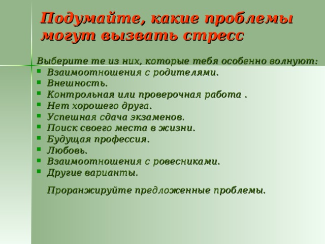 Подумайте, какие проблемы могут вызвать стресс Выберите те из них, которые тебя особенно волнуют: Взаимоотношения с родителями. Внешность. Контрольная или проверочная работа . Нет хорошего друга. Успешная сдача экзаменов. Поиск своего места в жизни. Будущая профессия. Любовь. Взаимоотношения с ровесниками. Другие варианты.   Проранжируйте предложенные проблемы.  