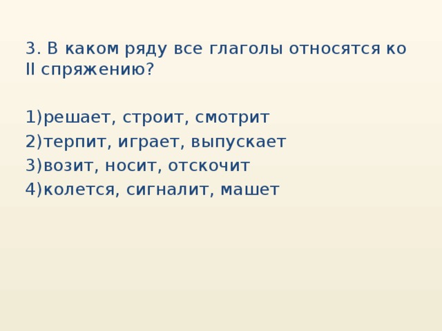 3. В каком ряду все глаголы относятся ко II спряжению? 1)решает, строит, смотрит 2)терпит, играет, выпускает 3)возит, носит, отскочит 4)колется, сигналит, машет 