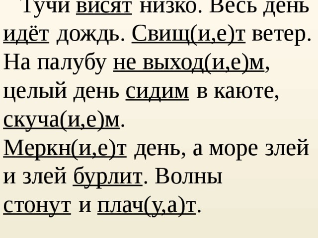      Тучи висят   низко. Весь день идёт   дождь. Свищ(и,е)т ветер. На палубу не выход(и,е)м , целый день сидим   в каюте, скуча(и,е)м . Меркн(и,е)т   день, а море злей и злей бурлит . Волны стонут   и плач(у,а)т . 