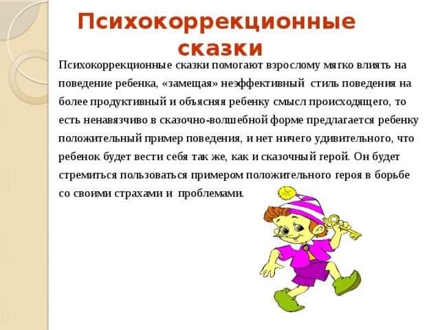  Психокоррекционные сказки Психокоррекционные сказки помогают взрослому мягко влиять на поведение ребенка, «замещая» неэффективный стиль поведения на более продуктивный и объясняя ребенку смысл происходящего, то есть ненавязчиво в сказочно-волшебной форме предлагается ребенку положительный пример поведения, и нет ничего удивительного, что ребенок будет вести себя так же, как и сказочный герой. Он будет стремиться пользоваться примером положительного героя в борьбе со своими страхами и проблемами.  