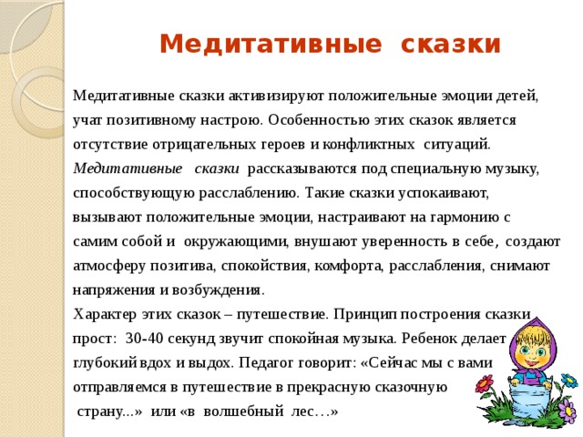 Медитативные сказки Медитативные сказки активизируют положительные эмоции детей, учат позитивному настрою. Особенностью этих сказок является отсутствие отрицательных героев и конфликтных ситуаций. Медитативные   сказки   рассказываются под специальную музыку, способствующую расслаблению. Такие сказки успокаивают, вызывают положительные эмоции, настраивают на гармонию с самим собой и окружающими, внушают уверенность в себе , создают атмосферу позитива, спокойствия, комфорта, расслабления, снимают напряжения и возбуждения. Характер этих сказок – путешествие. Принцип построения сказки прост: 30-40 секунд звучит спокойная музыка. Ребенок делает глубокий вдох и выдох. Педагог говорит: «Сейчас мы с вами отправляемся в путешествие в прекрасную сказочную  страну...» или «в волшебный лес…» 