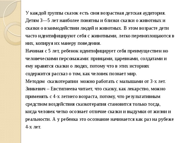 У каждой группы сказок есть своя возрастная детская аудитория. Детям 3—5 лет наиболее понятны и близки сказки о животных и сказки о взаимодействии людей и животных. В этом возрасте дети часто идентифицируют себя с животными, легко перевоплощаются в них, копируя их манеру поведения. Начиная с 5 лет, ребенок идентифицирует себя преимуществен но человеческими персонажами: принцами, царевнами, солдатами и ему нравятся сказки о людях, потому что в этих историях содержится рассказ о том, как человек познает мир. Методом сказкотерапии можно работать с малышами от 3-х лет.  Зинкевич – Евстигнеева читает, что сказку, как лекарство, можно применять с 4-х летнего возраста, потому, что результативным средством воздействия сказкотерапия становится только тогда, когда человек четко осознает отличие сказки и выдумки от жизни и реальности. А у ребенка это осознание начинается как раз на рубеже 4-х лет. 