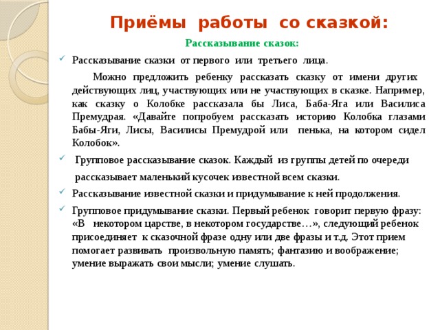 Приёмы работы со сказкой: Рассказывание сказок : Рассказывание сказки от первого или третьего лица .   Можно предложить ребенку рассказать сказку от имени других действующих лиц, участвующих или не участвующих в сказке. Например, как сказку о Колобке рассказала бы Лиса, Баба-Яга или Василиса Премудрая. «Давайте попробуем рассказать историю Колобка глазами Бабы-Яги, Лисы, Василисы Премудрой или пенька, на котором сидел Колобок».   Групповое рассказывание сказок. Каждый  из группы детей по очереди  рассказывает маленький кусочек известной всем сказки. Рассказывание известной сказки и придумывание к ней продолжения. Групповое придумывание сказки. Первый ребенок  говорит первую фразу: «В некотором царстве, в некотором государстве…», следующий ребенок присоединяет к сказочной фразе одну или две фразы и т.д. Этот прием помогает развивать произвольную память; фантазию и воображение; умение выражать свои мысли; умение слушать.    