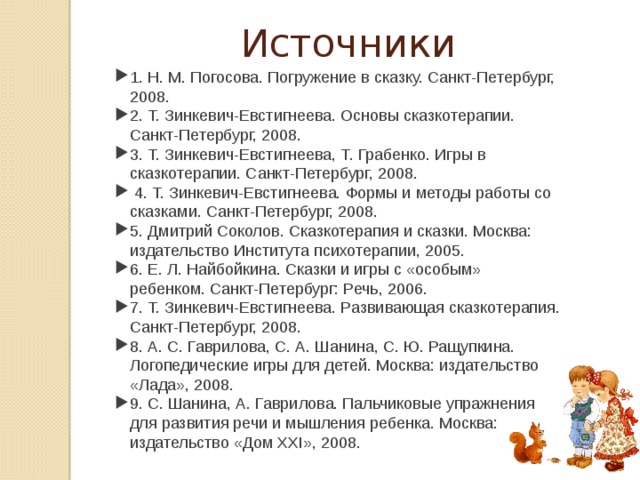 Источники 1. Н. М. Погосова. Погружение в сказку. Санкт-Петербург, 2008. 2. Т. Зинкевич-Евстигнеева. Основы сказкотерапии. Санкт-Петербург, 2008. 3. Т. Зинкевич-Евстигнеева, Т. Грабенко. Игры в сказкотерапии. Санкт-Петербург, 2008.  4. Т. Зинкевич-Евстигнеева. Формы и методы работы со сказками. Санкт-Петербург, 2008. 5. Дмитрий Соколов. Сказкотерапия и сказки. Москва: издательство Института психотерапии, 2005. 6. Е. Л. Найбойкина. Сказки и игры с «особым» ребенком. Санкт-Петербург: Речь, 2006. 7. Т. Зинкевич-Евстигнеева. Развивающая сказкотерапия. Санкт-Петербург, 2008. 8. А. С. Гаврилова, С. А. Шанина, С. Ю. Ращупкина. Логопедические игры для детей. Москва: издательство «Лада», 2008. 9. С. Шанина, А. Гаврилова. Пальчиковые упражнения для развития речи и мышления ребенка. Москва: издательство «Дом XXI», 2008. 