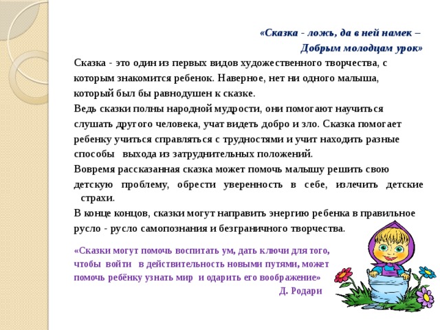  «Сказка - ложь, да в ней намек – Добрым молодцам урок» Сказка - это один из первых видов художественного творчества, с которым знакомится ребенок. Наверное, нет ни одного малыша, который был бы равнодушен к сказке. Ведь сказки полны народной мудрости, они помогают научиться слушать другого человека, учат видеть добро и зло. Сказка помогает ребенку учиться справляться с трудностями и учит находить разные способы выхода из затруднительных положений.  Вовремя рассказанная сказка может помочь малышу решить свою детскую проблему, обрести уверенность в себе, излечить детские страхи. В конце концов, сказки могут направить энергию ребенка в правильное русло - русло самопознания и безграничного творчества.   «Сказки могут помочь воспитать ум, дать ключи для того, чтобы  войти   в действительность новыми путями, может помочь ребёнку узнать мир  и одарить его воображение»  Д. Родари   