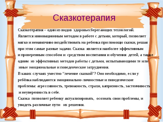 Сказкотерапия Сказкотерапия – один из видов здоровьесберегающих технологий. Является инновационным методом в работе с детьми, который, позволяет мягко и ненавязчиво воздействовать на ребенка при помощи сказки, решая при этом самые разные задачи. Сказка является наиболее эффективным и проверенным способом и средством воспитания и обучения детей, а также одним из эффективных методов работы с детьми, испытывающими те или  иные эмоциональные и поведенческие затруднения. В каких случаях уместно “лечение сказкой”? Оно необходимо, если у ребёнка наблюдаются эмоционально-личностные и поведенческие проблемы: агрессивность, тревожность, страхи, капризность, застенчивость  и неуверенность в себе. Сказка позволяет ребенку актуализировать, осознать свои проблемы, и увидеть различные пути их решения.   