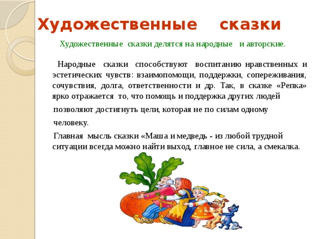 Художественные сказки  Художественные сказки делятся на народные и авторские.  Народные сказки способствуют воспитанию нравственных и эстетических чувств: взаимопомощи, поддержки, сопереживания, сочувствия, долга, ответственности и др. Так, в сказке «Репка» ярко отражается то, что помощь и поддержка других людей  позволяют достигнуть цели, которая не по силам одному  человеку.   Главная мысль сказки «Маша и медведь - из любой трудной ситуации всегда можно найти выход, главное не сила, а смекалка. 