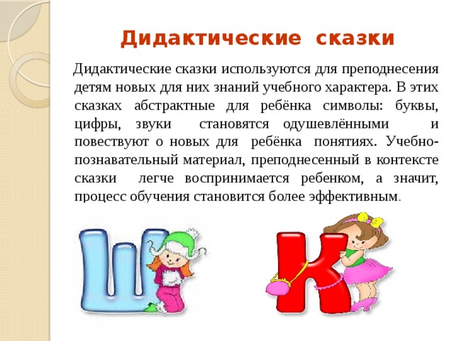 Дидактические сказки  Дидактические сказки используются для преподнесения детям новых для них знаний учебного характера. В этих сказках абстрактные для ребёнка символы: буквы, цифры, звуки становятся одушевлёнными и повествуют о новых для ребёнка понятиях.  Учебно-познавательный материал, преподнесенный в контексте сказки легче воспринимается ребенком, а значит, процесс обучения становится более эффективным . 