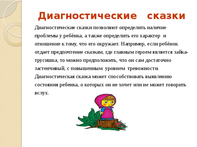 Диагностические сказки Диагностические сказки позволяют определить наличие проблемы у ребёнка, а также определить его характер и отношение к тому, что его окружает. Например, если ребёнок отдает предпочтение сказкам, где главным героем является зайка- трусишка, то можно предположить, что он сам достаточно застенчивый, с повышенным уровнем тревожности. Диагностическая сказка может способствовать выявлению состояния ребенка, о которых он не хочет или не может говорить вслух. 
