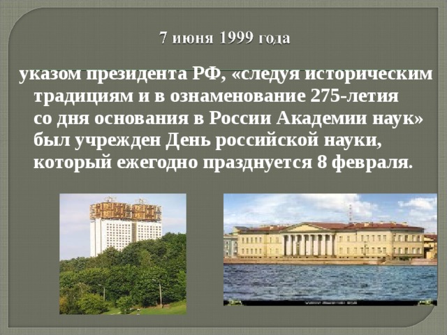 указом президента РФ, «следуя историческим традициям и в ознаменование 275-летия со дня основания в России Академии наук» был учрежден День российской науки, который ежегодно празднуется 8 февраля.    