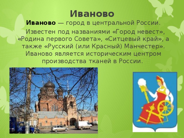 Иваново Иваново  — город в центральной России.    Известен под названиями «Город невест», «Родина первого Совета», «Ситцевый край», а также «Русский (или Красный) Манчестер». Иваново является историческим центром производства тканей в России. 