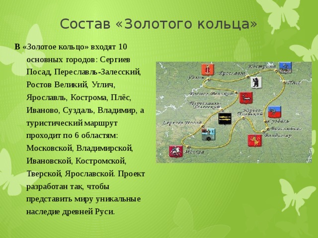 Состав «Золотого кольца» В «Золотое кольцо» входят 10 основных городов: Сергиев Посад, Переславль-Залесский, Ростов Великий, Углич, Ярославль, Кострома, Плёс, Иваново, Суздаль, Владимир, а туристический маршрут проходит по 6 областям: Московской, Владимирской, Ивановской, Костромской, Тверской, Ярославской. Проект разработан так, чтобы представить миру уникальные наследие древней Руси. 