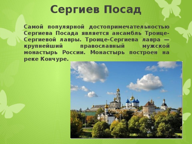 Сергиев Посад Самой популярной достопримечательностью Сергиева Посада является ансамбль Троице-Сергиевой лавры. Троице-Сергиева лавра — крупнейший православный мужской монастырь России. Монастырь построен на реке Кончуре. 