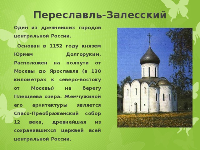 Переславль-Залесский Один из древнейших городов центральной России.  Основан в 1152 году князем Юрием Долгоруким. Расположен на полпути от Москвы до Ярославля (в 130 километрах к северо-востоку от Москвы) на берегу Плещеева озера. Жемчужиной его архитектуры является Спасо-Преображенский собор 12 века, древнейшая из сохранившихся церквей всей центральной России. 