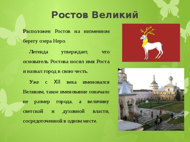 Ростов Великий Р асположен Ростов на низменном берегу озера Неро.  Л егенда утверждает, что основатель Ростова носил имя Роста и назвал город в свою честь.  У же с XII века именовался Великим, такое именование означало не размер города, а величину светской и духовной власти, сосредоточенной в одном месте. 