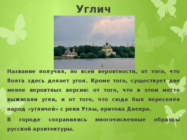 Углич Название получил, по всей вероятности, от того, что Волга здесь делает угол. Кроме того, существует две менее вероятных версии: от того, что в этом месте выжигали угли, и от того, что сюда был переселён народ «угличей» с реки Углы, притока Днепра. В городе сохранились многочисленные образцы русской архитектуры. 