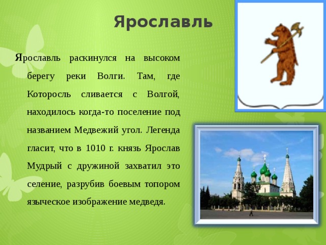 Ярославль Я рославль раскинулся на высоком берегу реки Волги. Там, где Которосль сливается с Волгой, находилось когда-то поселение под названием Медвежий угол. Легенда гласит, что в 1010 г. князь Ярослав Мудрый с дружиной захватил это селение, разрубив боевым топором языческое изображение медведя. 