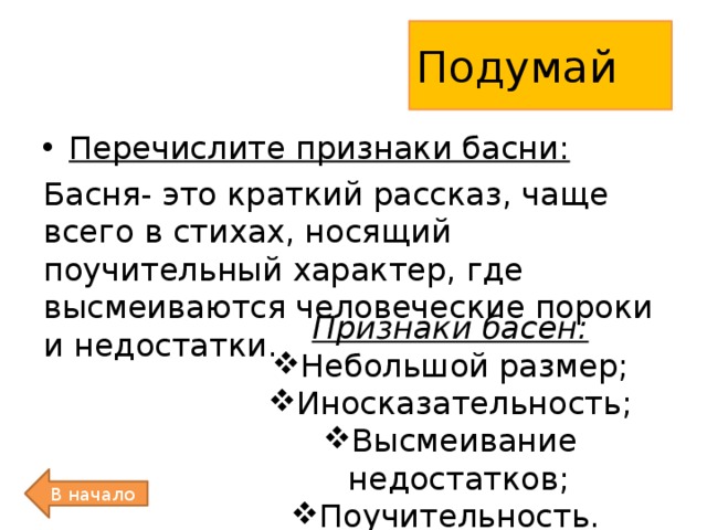 Подумай Перечислите признаки басни: Басня- это краткий рассказ, чаще всего в стихах, носящий поучительный характер, где высмеиваются человеческие пороки и недостатки. Признаки басен: Небольшой размер; Иносказательность; Высмеивание недостатков; Поучительность. В начало 