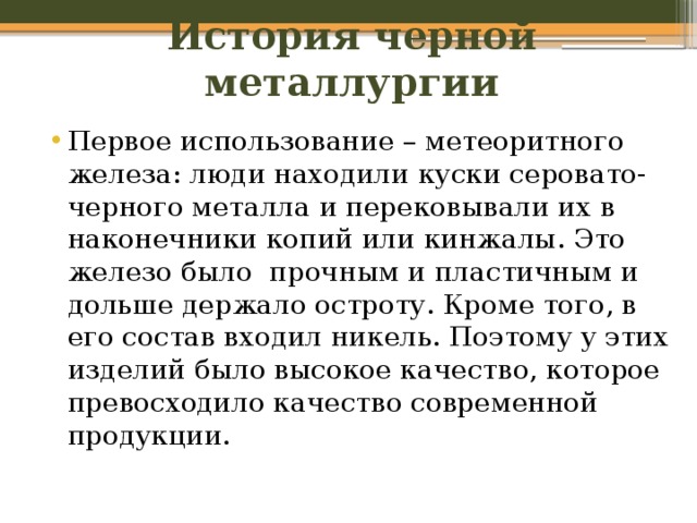 История черной металлургии Первое использование – метеоритного железа: люди находили куски серовато-черного металла и перековывали их в наконечники копий или кинжалы. Это железо было прочным и пластичным и дольше держало остроту. Кроме того, в его состав входил никель. Поэтому у этих изделий было высокое качество, которое превосходило качество современной продукции. 