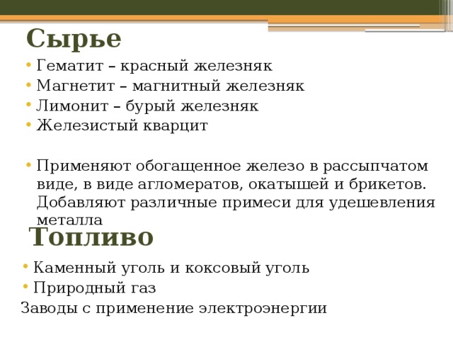 Сырье Гематит – красный железняк Магнетит – магнитный железняк Лимонит – бурый железняк Железистый кварцит Применяют обогащенное железо в рассыпчатом виде, в виде агломератов, окатышей и брикетов. Добавляют различные примеси для удешевления металла Топливо Каменный уголь и коксовый уголь Природный газ Заводы с применение электроэнергии 